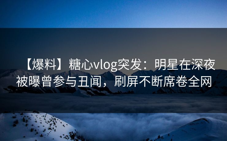 【爆料】糖心vlog突发：明星在深夜被曝曾参与丑闻，刷屏不断席卷全网