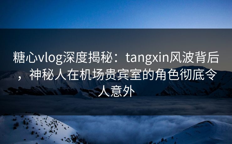 糖心vlog深度揭秘：tangxin风波背后，神秘人在机场贵宾室的角色彻底令人意外