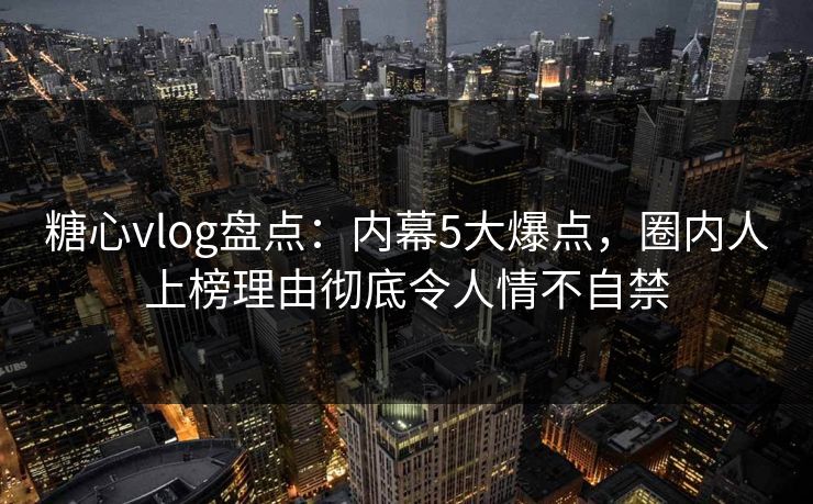 糖心vlog盘点：内幕5大爆点，圈内人上榜理由彻底令人情不自禁