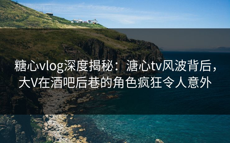 糖心vlog深度揭秘：溏心tv风波背后，大V在酒吧后巷的角色疯狂令人意外