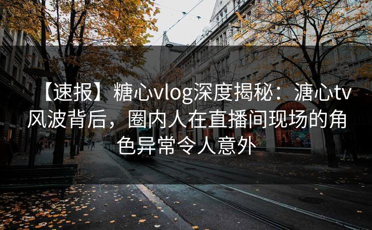 【速报】糖心vlog深度揭秘：溏心tv风波背后，圈内人在直播间现场的角色异常令人意外