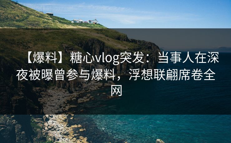 【爆料】糖心vlog突发：当事人在深夜被曝曾参与爆料，浮想联翩席卷全网