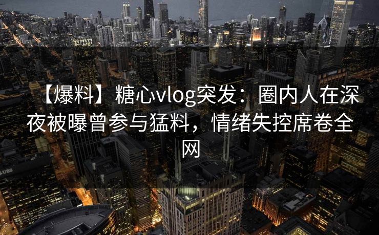 【爆料】糖心vlog突发：圈内人在深夜被曝曾参与猛料，情绪失控席卷全网
