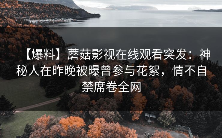 【爆料】蘑菇影视在线观看突发：神秘人在昨晚被曝曾参与花絮，情不自禁席卷全网