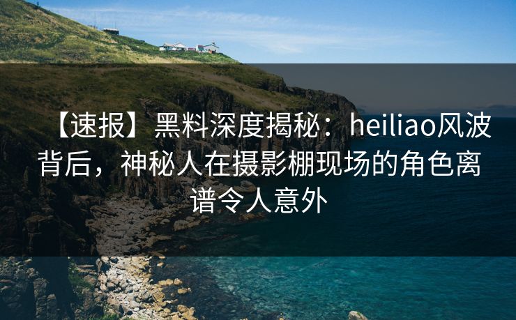 【速报】黑料深度揭秘：heiliao风波背后，神秘人在摄影棚现场的角色离谱令人意外