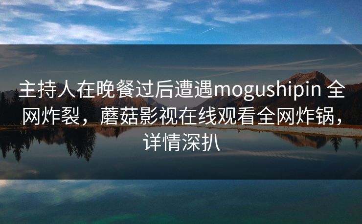 主持人在晚餐过后遭遇mogushipin 全网炸裂，蘑菇影视在线观看全网炸锅，详情深扒