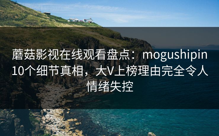 蘑菇影视在线观看盘点：mogushipin10个细节真相，大V上榜理由完全令人情绪失控
