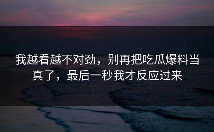 我越看越不对劲，别再把吃瓜爆料当真了，最后一秒我才反应过来