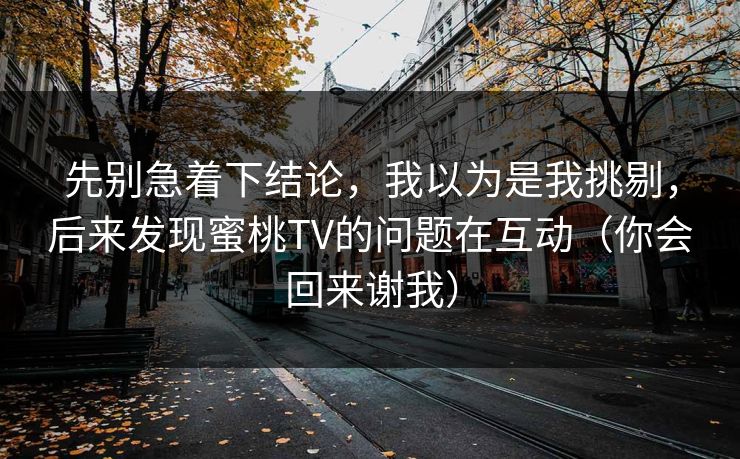 先别急着下结论,我以为是我挑剔,后来发现蜜桃TV的问题在互动(你会回来谢我) 先别急着下结论,我以为是我挑剔,后来发现蜜桃TV的问题在互动(你会回来谢我)