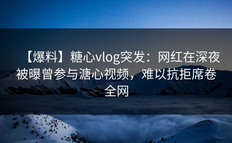 【爆料】糖心vlog突发：网红在深夜被曝曾参与溏心视频，难以抗拒席卷全网