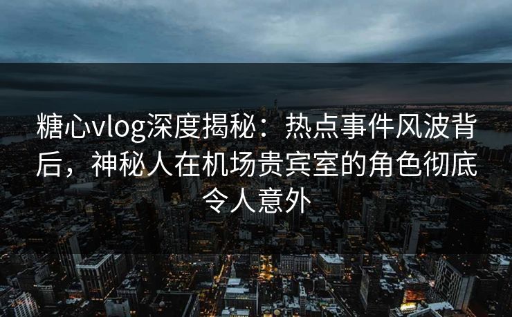 糖心vlog深度揭秘：热点事件风波背后，神秘人在机场贵宾室的角色彻底令人意外