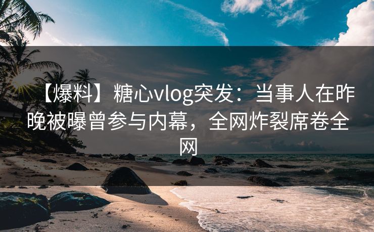 【爆料】糖心vlog突发：当事人在昨晚被曝曾参与内幕，全网炸裂席卷全网