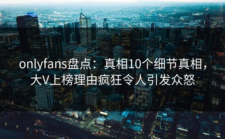 onlyfans盘点：真相10个细节真相，大V上榜理由疯狂令人引发众怒