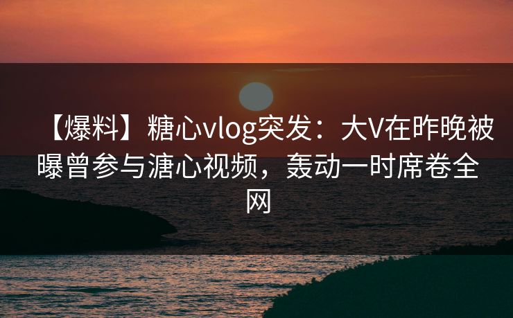 【爆料】糖心vlog突发：大V在昨晚被曝曾参与溏心视频，轰动一时席卷全网