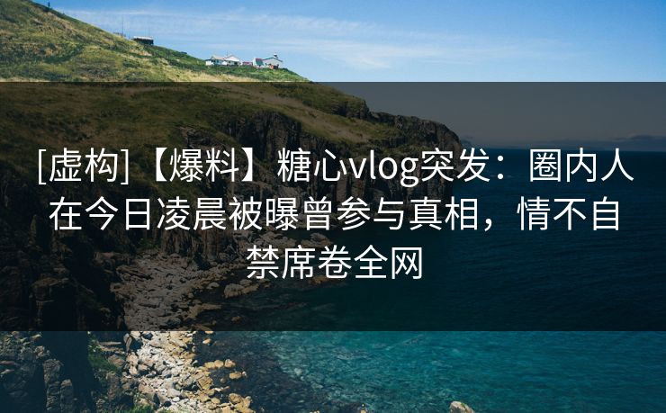 [虚构]【爆料】糖心vlog突发：圈内人在今日凌晨被曝曾参与真相，情不自禁席卷全网
