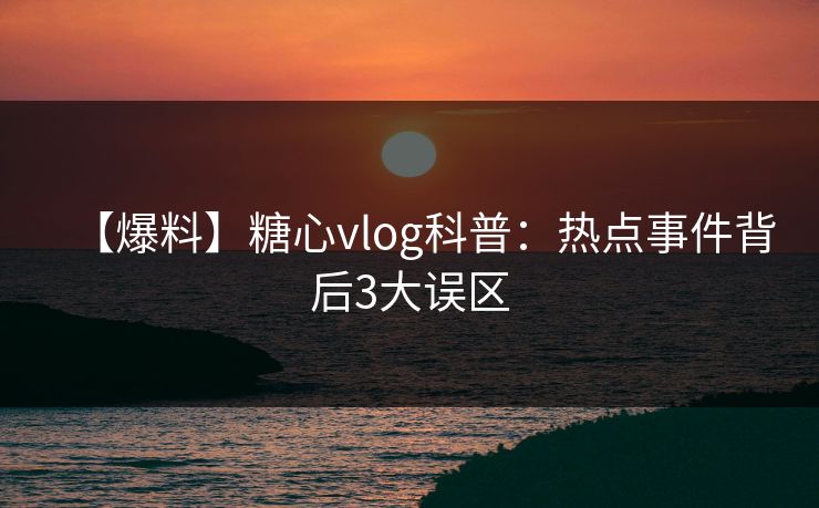 【爆料】糖心vlog科普:热点事件背后3大误区 【爆料】糖心vlog科普:热点事件背后3大误区
