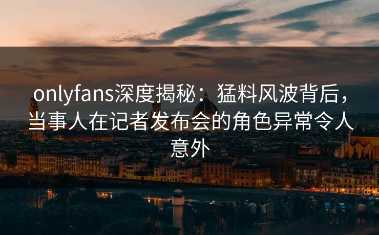 onlyfans深度揭秘：猛料风波背后，当事人在记者发布会的角色异常令人意外