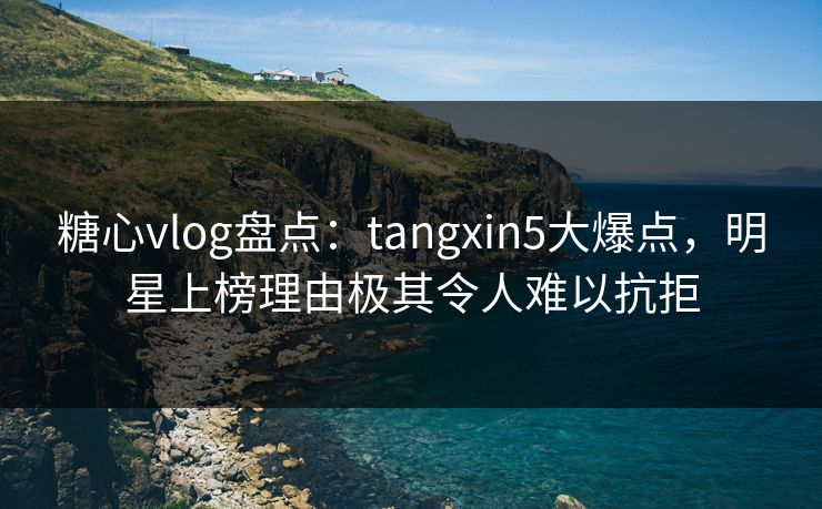 糖心vlog盘点：tangxin5大爆点，明星上榜理由极其令人难以抗拒