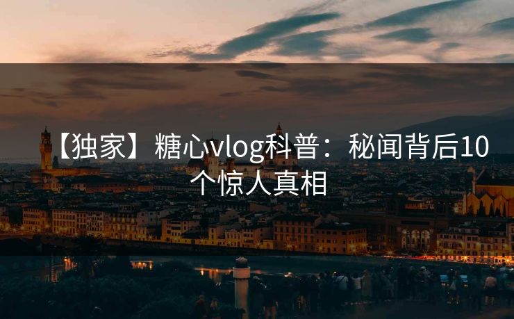 【独家】糖心vlog科普：秘闻背后10个惊人真相