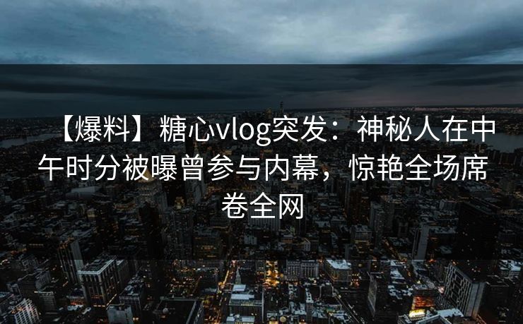【爆料】糖心vlog突发：神秘人在中午时分被曝曾参与内幕，惊艳全场席卷全网