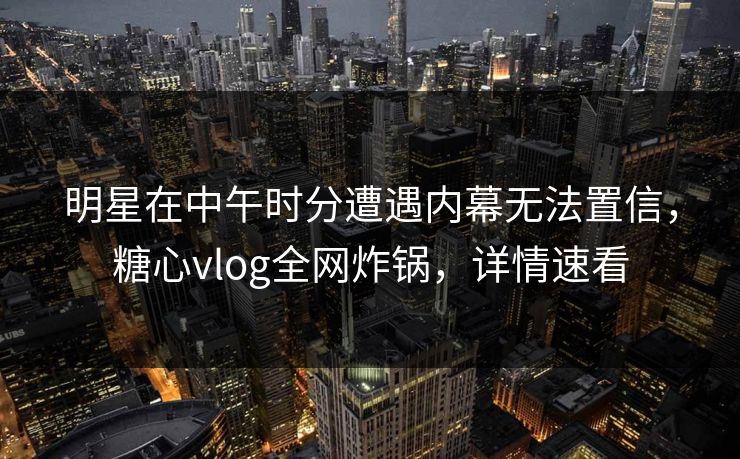 明星在中午时分遭遇内幕无法置信，糖心vlog全网炸锅，详情速看