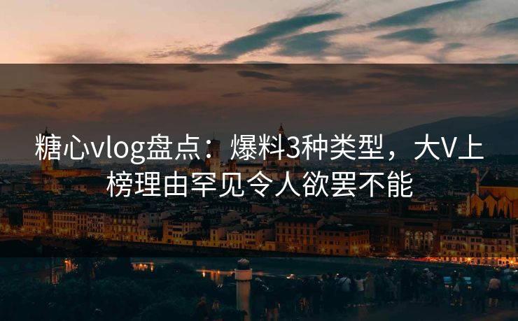 糖心vlog盘点：爆料3种类型，大V上榜理由罕见令人欲罢不能