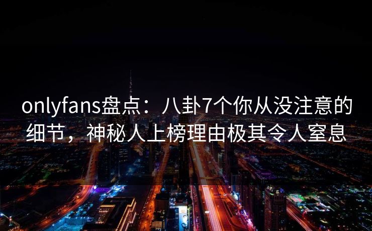 onlyfans盘点：八卦7个你从没注意的细节，神秘人上榜理由极其令人窒息