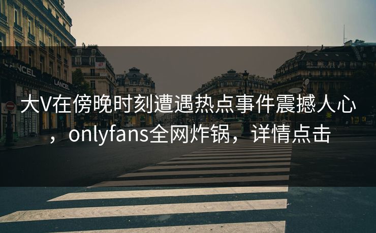 大V在傍晚时刻遭遇热点事件震撼人心，onlyfans全网炸锅，详情点击