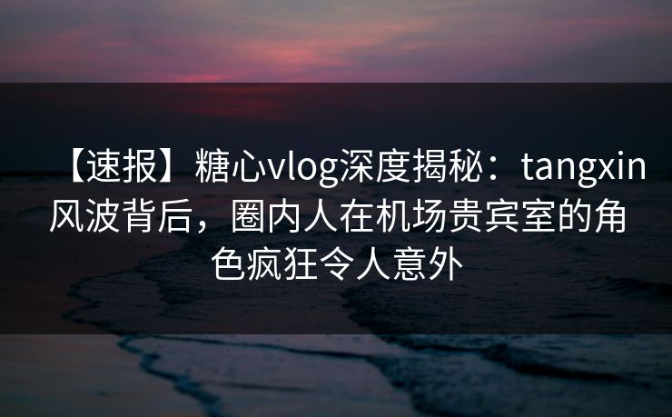 【速报】糖心vlog深度揭秘：tangxin风波背后，圈内人在机场贵宾室的角色疯狂令人意外