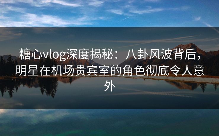 糖心vlog深度揭秘：八卦风波背后，明星在机场贵宾室的角色彻底令人意外
