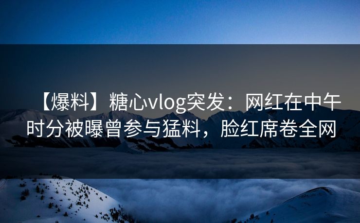 【爆料】糖心vlog突发：网红在中午时分被曝曾参与猛料，脸红席卷全网