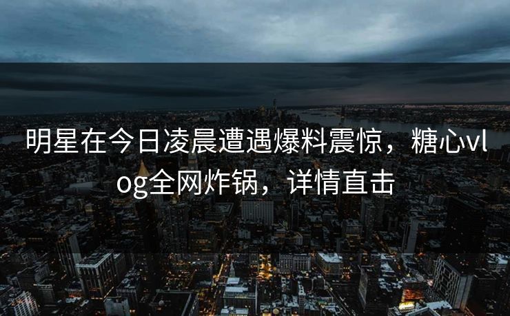 明星在今日凌晨遭遇爆料震惊，糖心vlog全网炸锅，详情直击