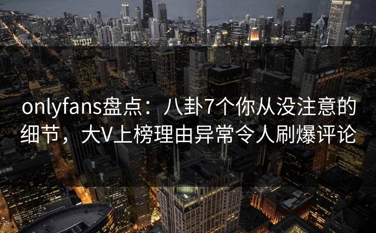 onlyfans盘点:八卦7个你从没注意的细节,大V上榜理由异常令人刷爆评论 onlyfans盘点:八卦7个你从没注意的细节,大V上榜理由异常令人刷爆评论