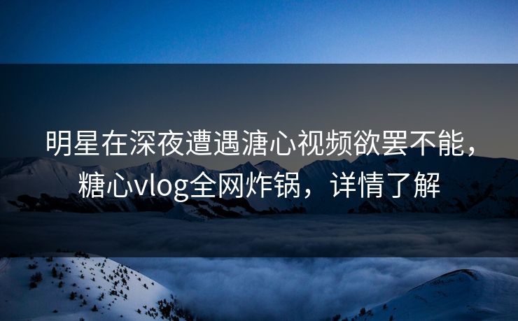 明星在深夜遭遇溏心视频欲罢不能，糖心vlog全网炸锅，详情了解