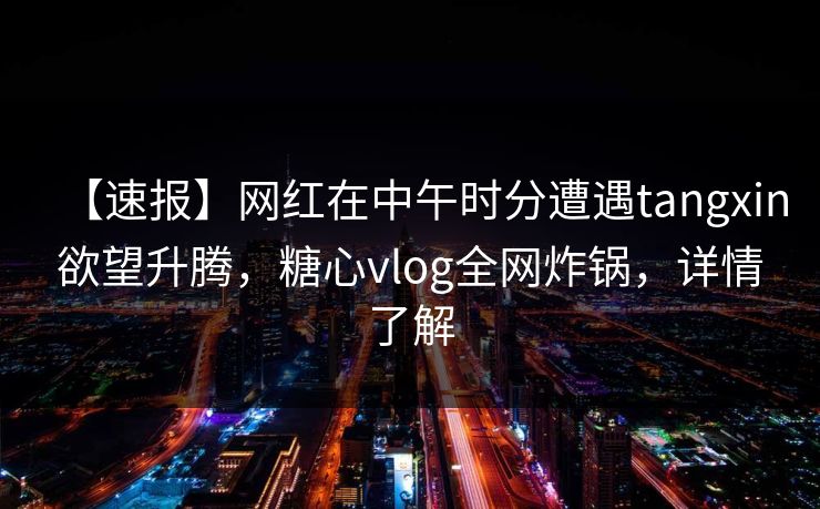 【速报】网红在中午时分遭遇tangxin欲望升腾，糖心vlog全网炸锅，详情了解