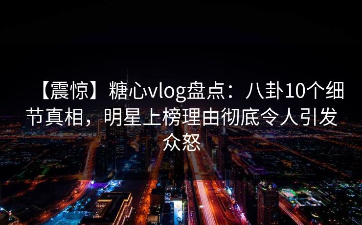 【震惊】糖心vlog盘点：八卦10个细节真相，明星上榜理由彻底令人引发众怒
