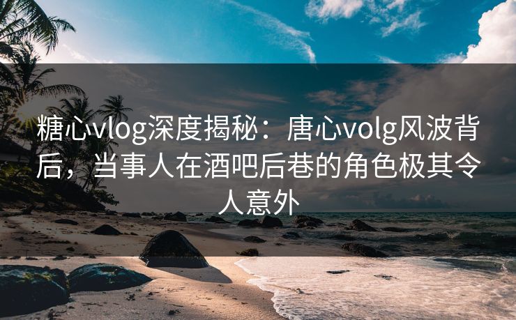 糖心vlog深度揭秘:唐心volg风波背后,当事人在酒吧后巷的角色极其令人意外 糖心vlog深度揭秘:唐心volg风波背后,当事人在酒吧后巷的角色极其令人意外