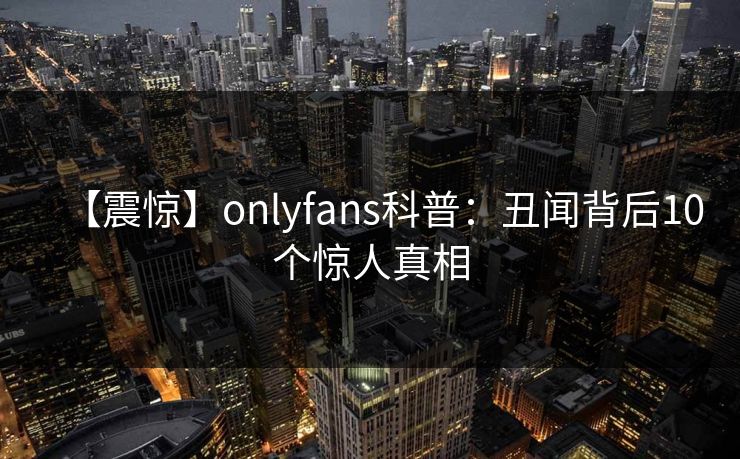 【震惊】onlyfans科普：丑闻背后10个惊人真相