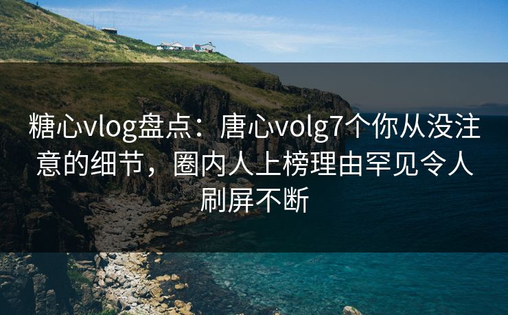 糖心vlog盘点：唐心volg7个你从没注意的细节，圈内人上榜理由罕见令人刷屏不断