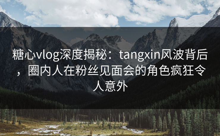 糖心vlog深度揭秘：tangxin风波背后，圈内人在粉丝见面会的角色疯狂令人意外