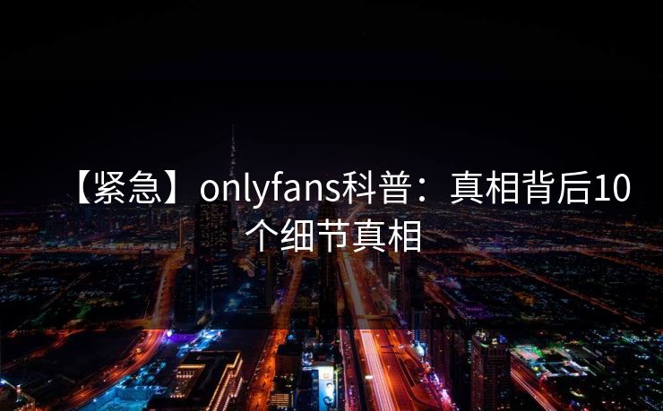 【紧急】onlyfans科普：真相背后10个细节真相