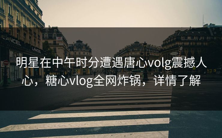 明星在中午时分遭遇唐心volg震撼人心，糖心vlog全网炸锅，详情了解
