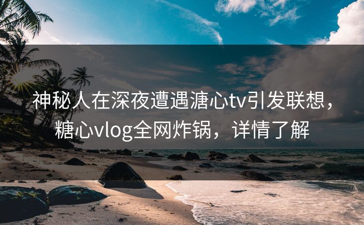 神秘人在深夜遭遇溏心tv引发联想，糖心vlog全网炸锅，详情了解