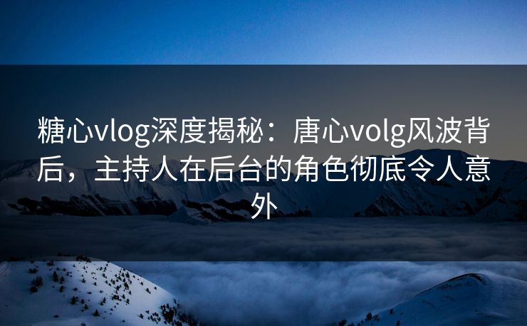糖心vlog深度揭秘：唐心volg风波背后，主持人在后台的角色彻底令人意外
