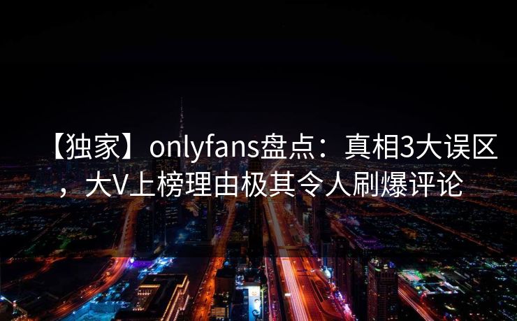 【独家】onlyfans盘点：真相3大误区，大V上榜理由极其令人刷爆评论
