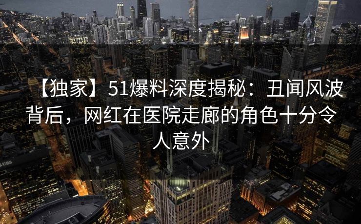 【独家】51爆料深度揭秘：丑闻风波背后，网红在医院走廊的角色十分令人意外
