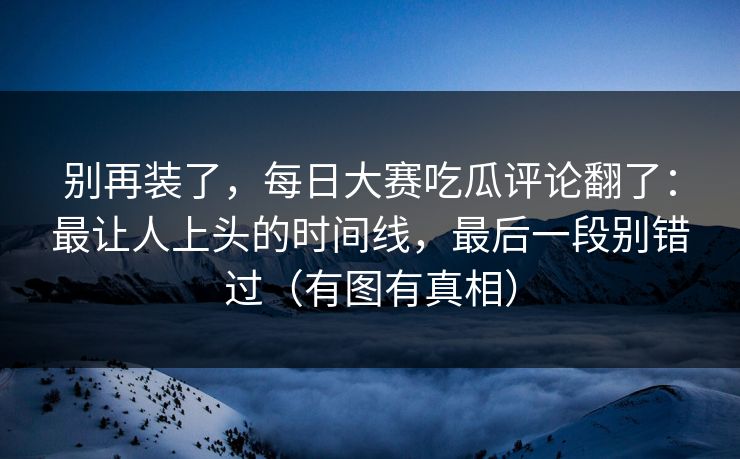 别再装了，每日大赛吃瓜评论翻了：最让人上头的时间线，最后一段别错过（有图有真相）