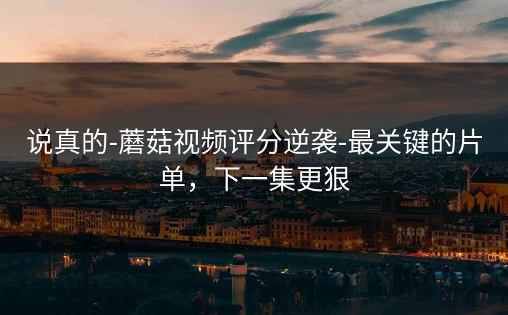 说真的-蘑菇视频评分逆袭-最关键的片单，下一集更狠