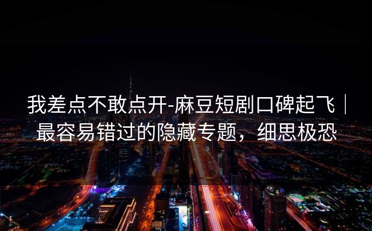 我差点不敢点开-麻豆短剧口碑起飞|最容易错过的隐藏专题,细思极恐 我差点不敢点开-麻豆短剧口碑起飞|最容易错过的隐藏专题,细思极恐