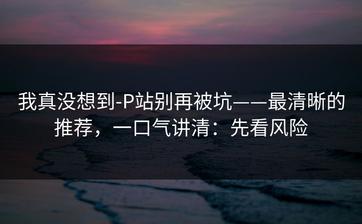 我真没想到-P站别再被坑——最清晰的推荐,一口气讲清:先看风险 我真没想到-P站别再被坑——最清晰的推荐,一口气讲清:先看风险